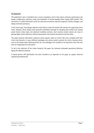 Publication No Cu0115
Issue Date: August 2012
Page 1
SUMMARY
This application note is intended to be a source of guidance and to help reduce confusion pertaining to the
design, configuration, selection, sizing, and installation of Uninterruptable Power Supply (UPS) systems. This
document is a useful information source for electrical consultants, electrical engineers, facility managers, and
design and build contractors.
In the recent past, many design engineers have tried to create the perfect UPS solution for supporting critical
loads. However, these designs have generally overlooked coverage for changing load profiles (e.g. leading
power factor), sleep mode, and advanced scalability solutions. Such solutions and/or options can assist in
gaining higher system efficiency, without exposing the critical load to disruptions from the utility.
This paper presents information related to various generic types of current UPS units, complete with their
merits and demerits. It covers different topologies and various system solutions for clients. Auxiliary items,
such as the battery bank, diesel generator set, and switchgear are included in the document since they also
form an integral part of a UPS system.
To aid in the reduction of the carbon footprint, the paper has indicated achievable operational efficiency
figures for different solutions.
A typical generic UPS Specification has been included as an Appendix to this paper to support electrical
engineering professionals.
 