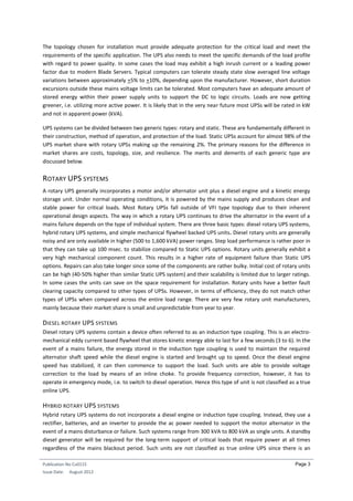 Publication No Cu0115
Issue Date: August 2012
Page 3
The topology chosen for installation must provide adequate protection for the critical load and meet the
requirements of the specific application. The UPS also needs to meet the specific demands of the load profile
with regard to power quality. In some cases the load may exhibit a high inrush current or a leading power
factor due to modern Blade Servers. Typical computers can tolerate steady state slow averaged line voltage
variations between approximately +5% to +10%, depending upon the manufacturer. However, short duration
excursions outside these mains voltage limits can be tolerated. Most computers have an adequate amount of
stored energy within their power supply units to support the DC to logic circuits. Loads are now getting
greener, i.e. utilizing more active power. It is likely that in the very near future most UPSs will be rated in kW
and not in apparent power (kVA).
UPS systems can be divided between two generic types: rotary and static. These are fundamentally different in
their construction, method of operation, and protection of the load. Static UPSs account for almost 98% of the
UPS market share with rotary UPSs making up the remaining 2%. The primary reasons for the difference in
market shares are costs, topology, size, and resilience. The merits and demerits of each generic type are
discussed below.
ROTARY UPS SYSTEMS
A rotary UPS generally incorporates a motor and/or alternator unit plus a diesel engine and a kinetic energy
storage unit. Under normal operating conditions, it is powered by the mains supply and produces clean and
stable power for critical loads. Most Rotary UPSs fall outside of VFI type topology due to their inherent
operational design aspects. The way in which a rotary UPS continues to drive the alternator in the event of a
mains failure depends on the type of individual system. There are three basic types: diesel rotary UPS systems,
hybrid rotary UPS systems, and simple mechanical flywheel backed UPS units. Diesel rotary units are generally
noisy and are only available in higher (500 to 1,600 kVA) power ranges. Step load performance is rather poor in
that they can take up 100 msec. to stabilize compared to Static UPS options. Rotary units generally exhibit a
very high mechanical component count. This results in a higher rate of equipment failure than Static UPS
options. Repairs can also take longer since some of the components are rather bulky. Initial cost of rotary units
can be high (40-50% higher than similar Static UPS system) and their scalability is limited due to larger ratings.
In some cases the units can save on the space requirement for installation. Rotary units have a better fault
clearing capacity compared to other types of UPSs. However, in terms of efficiency, they do not match other
types of UPSs when compared across the entire load range. There are very few rotary unit manufacturers,
mainly because their market share is small and unpredictable from year to year.
DIESEL ROTARY UPS SYSTEMS
Diesel rotary UPS systems contain a device often referred to as an induction type coupling. This is an electro-
mechanical eddy current based flywheel that stores kinetic energy able to last for a few seconds (3 to 6). In the
event of a mains failure, the energy stored in the induction type coupling is used to maintain the required
alternator shaft speed while the diesel engine is started and brought up to speed. Once the diesel engine
speed has stabilized, it can then commence to support the load. Such units are able to provide voltage
correction to the load by means of an inline choke. To provide frequency correction, however, it has to
operate in emergency mode, i.e. to switch to diesel operation. Hence this type of unit is not classified as a true
online UPS.
HYBRID ROTARY UPS SYSTEMS
Hybrid rotary UPS systems do not incorporate a diesel engine or induction type coupling. Instead, they use a
rectifier, batteries, and an inverter to provide the ac power needed to support the motor alternator in the
event of a mains disturbance or failure. Such systems range from 300 kVA to 800 kVA as single units. A standby
diesel generator will be required for the long-term support of critical loads that require power at all times
regardless of the mains blackout period. Such units are not classified as true online UPS since there is an
 