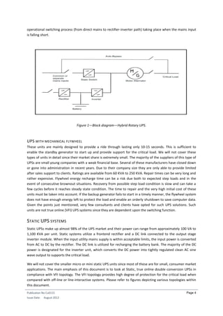 Publication No Cu0115
Issue Date: August 2012
Page 4
operational switching process (from direct mains to rectifier-inverter path) taking place when the mains input
is falling short.
Figure 1—Block diagram—Hybrid Rotary UPS.
UPS WITH MECHANICAL FLYWHEEL
These units are mainly designed to provide a ride through lasting only 10-15 seconds. This is sufficient to
enable the standby generator to start up and provide support for the critical load. We will not cover these
types of units in detail since their market share is extremely small. The majority of the suppliers of this type of
UPSs are small young companies with a weak financial base. Several of these manufacturers have closed down
or gone into administration in recent years. Due to their company size they are only able to provide limited
after sales support to clients. Ratings are available from 60 KVA to 250 KVA. Repair times can be very long and
rather expensive. Flywheel energy recharge time can be a risk due both to expected step loads and in the
event of consecutive brownout situations. Recovery from possible step load condition is slow and can take a
few cycles before it reaches steady state condition. The time to repair and the very high initial cost of these
units must be taken into account. If the backup generator fails to start in a timely manner, the flywheel system
does not have enough energy left to protect the load and enable an orderly shutdown to save computer data.
Given the points just mentioned, very few consultants and clients have opted for such UPS solutions. Such
units are not true online (VFI) UPS systems since they are dependent upon the switching function.
STATIC UPS SYSTEMS
Static UPSs make up almost 98% of the UPS market and their power can range from approximately 100 VA to
1,100 KVA per unit. Static systems utilize a frontend rectifier and a DC link connected to the output stage
inverter module. When the input utility mains supply is within acceptable limits, the input power is converted
from AC to DC by the rectifier. The DC link is utilized for recharging the battery bank. The majority of the DC
power is designated for the inverter unit, which converts the DC power into tightly regulated clean AC sine
wave output to supports the critical load.
We will not cover the smaller micro or mini static UPS units since most of these are for small, consumer market
applications. The main emphasis of this document is to look at Static, true online double conversion UPSs in
compliance with VFI topology. The VFI topology provides high degree of protection for the critical load when
compared with off-line or line-interactive systems. Please refer to figures depicting various topologies within
this document.
 