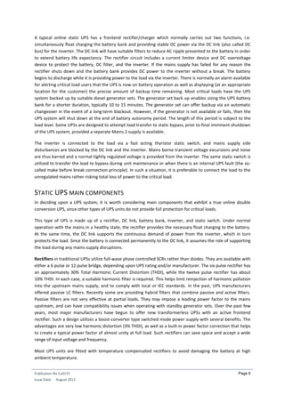 Publication No Cu0115
Issue Date: August 2012
Page 6
A typical online static UPS has a frontend rectifier/charger which normally carries out two functions, i.e.
simultaneously float charging the battery bank and providing stable DC power via the DC link (also called DC
bus) for the inverter. The DC link will have suitable filters to reduce AC ripple presented to the battery in order
to extend battery life expectancy. The rectifier circuit includes a current limiter device and DC overvoltage
device to protect the battery, DC filter, and the inverter. If the mains supply has failed for any reason the
rectifier shuts down and the battery bank provides DC power to the inverter without a break. The battery
begins to discharge while it is providing power to the load via the inverter. There is normally an alarm available
for alerting critical load users that the UPS is now on battery operation as well as displaying (at an appropriate
location for the customer) the precise amount of backup time remaining. Most critical loads have the UPS
system backed up by suitable diesel generator sets. The generator set back up enables sizing the UPS battery
bank for a shorter duration, typically 10 to 15 minutes. The generator set can offer backup via an automatic
changeover in the event of a long-term blackout. However, if the generator is not available or fails, then the
UPS system will shut down at the end of battery autonomy period. The length of this period is subject to the
load level. Some UPSs are designed to attempt load transfer to static bypass, prior to final imminent shutdown
of the UPS system, provided a separate Mains 2 supply is available.
The inverter is connected to the load via a fast acting thyristor static switch, and mains supply side
disturbances are blocked by the DC link and the inverter. Mains borne transient voltage excursions and noise
are thus barred and a normal tightly regulated voltage is provided from the inverter. The same static switch is
utilized to transfer the load to bypass during unit maintenance or when there is an internal UPS fault (the so-
called make before break connection principle). In such a situation, it is preferable to connect the load to the
unregulated mains rather risking total loss of power to the critical load.
STATIC UPS MAIN COMPONENTS
In deciding upon a UPS system, it is worth considering main components that exhibit a true online double
conversion UPS, since other types of UPS units do not provide full protection for critical loads.
This type of UPS is made up of a rectifier, DC link, battery bank, inverter, and static switch. Under normal
operation with the mains in a healthy state, the rectifier provides the necessary float charging to the battery.
At the same time, the DC link supports the continuous demand of power from the inverter, which in turn
protects the load. Since the battery is connected permanently to the DC link, it assumes the role of supporting
the load during any mains supply disruptions.
Rectifiers in traditional UPSs utilize full-wave phase controlled SCRs rather than diodes. They are available with
either a 6 pulse or 12 pulse bridge, depending upon UPS rating and/or manufacturer. The six pulse rectifier has
an approximately 30% Total Harmonic Current Distortion (THDI), while the twelve pulse rectifier has about
10% THDI. In each case, a suitable harmonic filter is required. This helps limit reinjection of harmonic pollution
into the upstream mains supply, and to comply with local or IEC standards. In the past, UPS manufacturers
offered passive LC filters. Recently some are providing hybrid filters that combine passive and active filters.
Passive filters are not very effective at partial loads. They may impose a leading power factor to the mains
upstream, and can have compatibility issues when operating with standby generator sets. Over the past few
years, most major manufacturers have begun to offer new transformerless UPSs with an active frontend
rectifier. Such a design utilizes a boost-converter type switched mode power supply with several benefits. The
advantages are very low harmonic distortion (3% THDI), as well as a built-in power factor correction that helps
to create a typical power factor of almost unity at full load. Such rectifiers can save space and accept a wide
range of input voltage and frequency.
Most UPS units are fitted with temperature compensated rectifiers to avoid damaging the battery at high
ambient temperature.
 