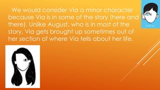 We would consider Via a minor character
because Via is in some of the story (here and
there). Unlike August, who is in most of the
story, Via gets brought up sometimes out of
her section of where Via tells about her life.
 