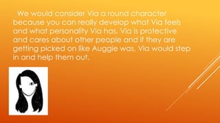 We would consider Via a round character
because you can really develop what Via feels
and what personality Via has. Via is protective
and cares about other people and if they are
getting picked on like Auggie was, Via would step
in and help them out.
 