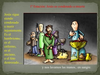 1ª Estación: Jesús es condenado a muerte
Jesús sigue
siendo
condenado
a morir
injustamente.
Es el
hambriento,
es el
enfermo,
es el
anciano,
o el feto
destrozado....
y nos lavamos las manos.. en sangre.
 