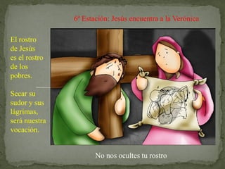 6ª Estación: Jesús encuentra a la Verónica
El rostro
de Jesús
es el rostro
de los
pobres.
Secar su
sudor y sus
lágrimas,
será nuestra
vocación.
No nos ocultes tu rostro
 