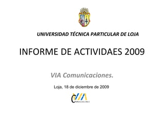 INFORME DE ACTIVIDAES 2009 VIA Comunicaciones. UNIVERSIDAD TÉCNICA PARTICULAR DE LOJA Loja, 18 de diciembre de 2009 