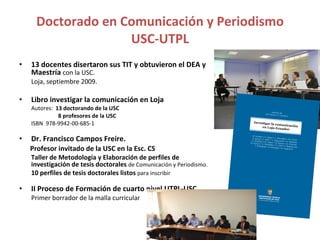Doctorado en Comunicación y Periodismo USC-UTPL 13 docentes disertaron sus TIT y obtuvieron el DEA y Maestría  con la USC.  Loja, septiembre 2009. Libro investigar la comunicación en Loja Autores:  13 doctorando de la USC    8 profesores de la USC ISBN  978-9942-00-685-1 Dr. Francisco Campos Freire.  Profesor invitado de la USC en la Esc. CS  Taller de Metodología y Elaboración de perfiles de investigación de tesis doctorales   de Comunicación y Periodismo. 10 perfiles de tesis doctorales listos  para inscribir II Proceso de Formación de cuarto nivel UTPL-USC. Primer borrador de la malla curricular 