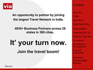 Welcome ,[object Object],An opportunity to partner by joining the largest Travel Network in India. 4935+ Business Partners across 28 states in 380 cities. It’ your turn now. Join the travel boom! ,[object Object],Welcome Profile Huge Opportunity Innovations Value Addition Partnering with Via Products & Services Via Support Advertising  & Via Magazine Events & Promotions Conclusion Success Meets Success Contents 