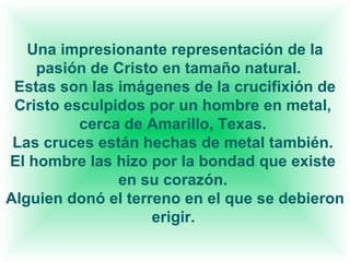 Una impresionante representación de la pasión de Cristo en tamaño natural. Estas son las imágenes de la crucifixión de Cristo esculpidos por un hombre en metal, cerca de Amarillo, Texas. Las cruces están hechas de metal también. El hombre las hizo por la bondad que existe en su corazón. Alguien donó el terreno en el que se debieron erigir.