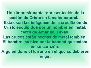 Una impresionante representación de la pasión de Cristo en tamaño natural.    Estas son las imágenes de la crucifixión de Cristo esculpidos por un hombre en metal,  cerca de Amarillo, Texas.  Las cruces están hechas de metal también.  El hombre las hizo por la bondad que existe  en su corazón.  Alguien donó el terreno en el que se debieron erigir.   