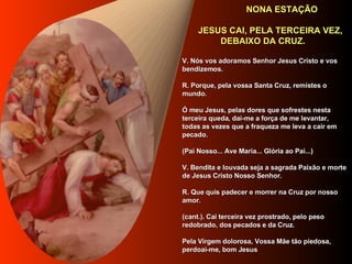   NONA ESTAÇÃO     JESUS CAI, PELA TERCEIRA VEZ,  DEBAIXO DA CRUZ.      V. Nós vos adoramos Senhor Jesus Cristo e vos bendizemos.     R. Porque, pela vossa Santa Cruz, remistes o mundo.     Ó meu Jesus, pelas dores que sofrestes nesta terceira queda, dai-me a força de me levantar, todas as vezes que a fraqueza me leva a cair em pecado.      (Pai Nosso... Ave Maria... Glória ao Pai...)     V. Bendita e louvada seja a sagrada Paixão e morte de Jesus Cristo Nosso Senhor.     R. Que quis padecer e morrer na Cruz por nosso amor.     (cant.). Cai terceira vez prostrado, pelo peso redobrado, dos pecados e da Cruz.     Pela Virgem dolorosa, Vossa Mãe tão piedosa, perdoai-me, bom Jesus     