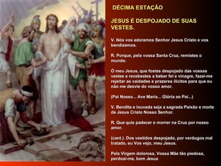   DÉCIMA ESTAÇÃO     JESUS É DESPOJADO DE SUAS VESTES.      V. Nós vos adoramos Senhor Jesus Cristo e vos bendizemos.     R. Porque, pela vossa Santa Cruz, remistes o mundo.     Ó meu Jesus, que fostes despojado das vossas vestes e recebestes a beber fel e vinagre, fazei-me rejeitar as vaidades e prazeres ilícitos para que eu não me desvie do vosso amor.      (Pai Nosso... Ave Maria... Glória ao Pai...)     V. Bendita e louvada seja a sagrada Paixão e morte de Jesus Cristo Nosso Senhor.     R. Que quis padecer e morrer na Cruz por nosso amor.     (cant.). Dos vestidos despojado, por verdugos mal tratado, eu Vos vejo, meu Jesus.     Pela Virgem dolorosa, Vossa Mãe tão piedosa, perdoai-me, bom Jesus     