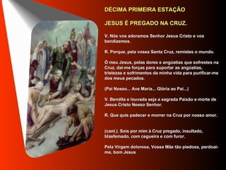 DÉCIMA PRIMEIRA ESTAÇÃO      JESUS É PREGADO NA CRUZ.     V. Nós vos adoramos Senhor Jesus Cristo e vos bendizemos.     R. Porque, pela vossa Santa Cruz, remistes o mundo.     Ó meu Jesus, pelas dores e angústias que sofrestes na Cruz, dai-me forças para suportar as angústias, tristezas e sofrimentos da minha vida para purificar-me dos meus pecados.      (Pai Nosso... Ave Maria... Glória ao Pai...)     V. Bendita e louvada seja a sagrada Paixão e morte de Jesus Cristo Nosso Senhor.     R. Que quis padecer e morrer na Cruz por nosso amor.     (cant.). Sois por mim à Cruz pregado, insultado, blasfemado, com cegueira e com furor.     Pela Virgem dolorosa, Vossa Mãe tão piedosa, perdoai-me, bom Jesus     