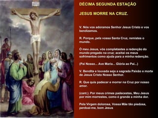 DÉCIMA SEGUNDA ESTAÇÃO     JESUS MORRE NA CRUZ.         V. Nós vos adoramos Senhor Jesus Cristo e vos bendizemos.     R. Porque, pela vossa Santa Cruz, remistes o mundo.     Ó meu Jesus, vós completastes a redenção do mundo pregado na cruz; aceitai os meus sofrimentos como ajuda para a minha redenção.      (Pai Nosso... Ave Maria... Glória ao Pai...)     V. Bendita e louvada seja a sagrada Paixão e morte de Jesus Cristo Nosso Senhor.     R. Que quis padecer e morrer na Cruz por nosso amor.     (cant.). Por meus crimes padecestes, Meu Jesus por mim morrestes, como é grande a minha dor.     Pela Virgem dolorosa, Vossa Mãe tão piedosa, perdoai-me, bom Jesus     