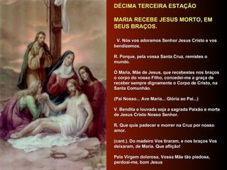 DÉCIMA TERCEIRA ESTAÇÃO     MARIA RECEBE JESUS MORTO, EM SEUS BRAÇOS.         V. Nós vos adoramos Senhor Jesus Cristo e vos bendizemos.     R. Porque, pela vossa Santa Cruz, remistes o mundo.     Ó Maria, Mãe de Jesus, que recebestes nos braços o corpo do vosso Filho, concedei-me a graça de receber sempre dignamente o Corpo de Cristo, na Santa Comunhão.      (Pai Nosso... Ave Maria... Glória ao Pai...)     V. Bendita e louvada seja a sagrada Paixão e morte de Jesus Cristo Nosso Senhor.     R. Que quis padecer e morrer na Cruz por nosso amor.     (cant.). Do madeiro Vos tiraram, e nos braços Vos deixaram, de Maria. Que aflição!     Pela Virgem dolorosa, Vossa Mãe tão piedosa, perdoai-me, bom Jesus     