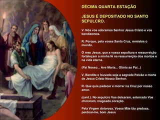 DÉCIMA QUARTA ESTAÇÃO     JESUS É DEPOSITADO NO SANTO SEPULCRO.      V. Nós vos adoramos Senhor Jesus Cristo e vos bendizemos.     R. Porque, pela vossa Santa Cruz, remistes o mundo.     Ó meu Jesus, que a vossa sepultura e ressurreição fortaleçam a minha fé na ressurreição dos mortos e na vida eterna.       (Pai Nosso... Ave Maria... Glória ao Pai...)     V. Bendita e louvada seja a sagrada Paixão e morte de Jesus Cristo Nosso Senhor.     R. Que quis padecer e morrer na Cruz por nosso amor.     (cant.). No sepulcro Vos deixaram, enterrado Vos choraram, magoado coração.      Pela Virgem dolorosa, Vossa Mãe tão piedosa, perdoai-me, bom Jesus        