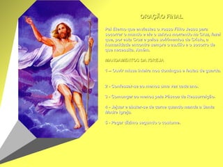 ORAÇÃO FINAL     Pai Eterno que enviastes o vosso Filho Jesus para socorrer o mundo e ele o salvou morrendo na Cruz, fazei que, por esta Cruz e pelos sofrimentos de Cristo, a humanidade encontre sempre o auxílio e o socorro de que necessita. Amém.     MANDAMENTOS DA IGREJA     1 – Ouvir missa inteira nos domingos e festas de guarda.     2 - Confessar-se ao menos uma vez cada ano.     3 - Comungar ao menos pela Páscoa da Ressurreição.     4 - Jejuar e abster-se de carne quando manda a Santa Madre Igreja.     5 - Pagar dízimo segundo o costume.   