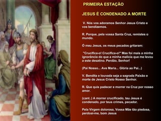   PRIMEIRA ESTAÇÃO      JESUS É CONDENADO A MORTE         V. Nós vos adoramos Senhor Jesus Cristo e vos bendizemos.       R. Porque, pela vossa Santa Cruz, remistes o mundo.    Ó meu Jesus, os meus pecados gritaram: "Crucifica-o! Crucifica-o!" Mas foi mais a minha ignorância do que a minha malícia que me levou a este desatino. Perdão, Senhor!    (Pai Nosso... Ave Maria... Glória ao Pai...)    V. Bendita e louvada seja a sagrada Paixão e morte de Jesus Cristo Nosso Senhor.    R. Que quis padecer e morrer na Cruz por nosso amor.    (cant..) A morrer crucificado, teu Jesus é condenado, por teus crimes, pecador.    Pela Virgem dolorosa, Vossa Mãe tão piedosa, perdoai-me, bom Jesus    