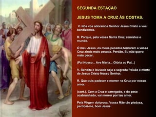     SEGUNDA ESTAÇÃO      JESUS TOMA A CRUZ ÀS COSTAS.       V. Nós vos adoramos Senhor Jesus Cristo e vos bendizemos.     R. Porque, pela vossa Santa Cruz, remistes o mundo.     Ó meu Jesus, os meus pecados tornaram a vossa Cruz ainda mais pesada. Perdão, Eu não quero mais pecar.     (Pai Nosso... Ave Maria... Glória ao Pai...)     V. Bendita e louvada seja a sagrada Paixão e morte de Jesus Cristo Nosso Senhor.     R. Que quis padecer e morrer na Cruz por nosso amor.     (cant.). Com a Cruz é carregado, e do peso acabrunhado, vai morrer por teu amor.     Pela Virgem dolorosa, Vossa Mãe tão piedosa, perdoai-me, bom Jesus       