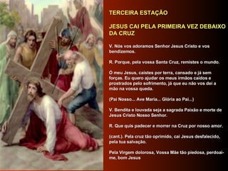     TERCEIRA ESTAÇÃO      JESUS CAI PELA PRIMEIRA VEZ DEBAIXO DA CRUZ      V. Nós vos adoramos Senhor Jesus Cristo e vos bendizemos.     R. Porque, pela vossa Santa Cruz, remistes o mundo.      Ó meu Jesus, caístes por terra, cansado e já sem forças. Eu quero ajudar os meus irmãos caídos e prostrados pelo sofrimento, já que eu não vos dei a mão na vossa queda.      (Pai Nosso... Ave Maria... Glória ao Pai...)     V. Bendita e louvada seja a sagrada Paixão e morte de Jesus Cristo Nosso Senhor.     R. Que quis padecer e morrer na Cruz por nosso amor.      (cant.). Pela cruz tão oprimido, cai Jesus desfalecido, pela tua salvação.     Pela Virgem dolorosa, Vossa Mãe tão piedosa, perdoai-me, bom Jesus      
