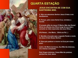        JESUS ENCONTRA-SE COM SUA SANTÍSSIMA MÃE.   V. Nós vos adoramos Senhor Jesus Cristo e vos bendizemos.     R. Porque, pela vossa Santa Cruz, remistes o mundo.     Ó coração aflito de Jesus! Ó Maria, Mãe das Dores! Aliviai as aflições dos filhos longe de sua mãe e consolai as mães separadas dos seus filhos.       (Pai Nosso... Ave Maria... Glória ao Pai...)      V. Bendita e louvada seja a sagrada Paixão e morte de Jesus Cristo Nosso Senhor.      R. Que quis padecer e morrer na Cruz por nosso amor.      (cant.). De Maria lacrimosa, Sua Mãe tão dolorosa, vê a imensa compaixão.     Pela Virgem dolorosa, Vossa Mãe tão piedosa, perdoai-me, bom Jesus     QUARTA ESTAÇÃO 