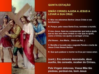    SIMÃO CIRINEU AJUDA A JESUS A LEVAR A SUA CRUZ.   V. Nós vos adoramos Senhor Jesus Cristo e vos bendizemos.     R. Porque, pela vossa Santa Cruz, remistes o mundo.     Ó meu Jesus, fazei-me compreender que toda a ajuda que eu dou aos meus irmãos é a vós que eu ajudo, como o Cirineu vos ajudou a carregar a Cruz.      (Pai Nosso... Ave Maria... Glória ao Pai...)     V. Bendita e louvada seja a sagrada Paixão e morte de Jesus Cristo Nosso Senhor.     R. Que quis padecer e morrer na Cruz por nosso amor.      (cant.). Em extremo desmaiado, deve auxílio, tão cansado, receber do Cirineu.     Pela Virgem dolorosa, Vossa Mãe tão piedosa, perdoai-me, bom Jesus     QUINTA ESTAÇÃO   
