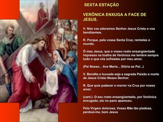   SEXTA ESTAÇÃO      VERÔNICA ENXUGA A FACE DE JESUS.      V. Nós vos adoramos Senhor Jesus Cristo e vos bendizemos.     R. Porque, pela vossa Santa Cruz, remistes o mundo.      Ó meu Jesus, que o vosso rosto ensangüentado impresso na toalha de Verônica me lembre sempre tudo o que vós sofrestes por meu amor.     (Pai Nosso... Ave Maria... Glória ao Pai...)     V. Bendita e louvada seja a sagrada Paixão e morte de Jesus Cristo Nosso Senhor.      R. Que quis padecer e morrer na Cruz por nosso amor.      (cant.). O seu rosto ensangüentado, por Verônica enxugado, eis no pano apareceu.      Pela Virgem dolorosa, Vossa Mãe tão piedosa, perdoai-me, bom Jesus     