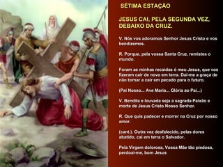   SÉTIMA ESTAÇÃO      JESUS CAI, PELA SEGUNDA VEZ, DEBAIXO DA CRUZ.      V. Nós vos adoramos Senhor Jesus Cristo e vos bendizemos.     R. Porque, pela vossa Santa Cruz, remistes o mundo.     Foram as minhas recaídas ó meu Jesus, que vos fizeram cair de novo em terra. Dai-me a graça de não tornar a cair em pecado para o futuro.      (Pai Nosso... Ave Maria... Glória ao Pai...)     V. Bendita e louvada seja a sagrada Paixão e morte de Jesus Cristo Nosso Senhor.      R. Que quis padecer e morrer na Cruz por nosso amor.     (cant.). Outra vez desfalecido, pelas dores abatido, cai em terra o Salvador.     Pela Virgem dolorosa, Vossa Mãe tão piedosa, perdoai-me, bom Jesus     