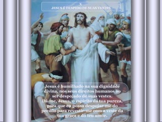 X  JESUS É DESPIDO DE SUAS VESTES Jesus é humilhado na sua dignidade divina, nos seus direitos humanos ao ser despojado de suas vestes. Dá-me, Jesus, o espírito da tua pureza, para que eu possa despojar-me do pecado para revestir-me com a veste da tua graça e do teu amor. 