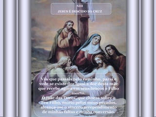 XIII JESUS É DESCIDO DA CRUZ Vós que passais pelo caminho, parai e vede se existe dor igual a dor desta mãe que recebe agora em seus braços o Filho morto. Ó mãe das Dores, que choras sobre o Teu Filho, morto pelos meus pecados, alcança-me o sincero arrependimento de minhas faltas e minha conversão. 