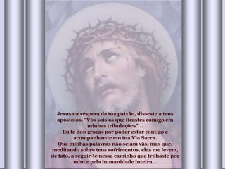 Jesus na véspera da tua paixão, disseste a teus apóstolos. "Vós sois os que ficastes comigo em minhas tribulações"... Eu te dou graças por poder estar contigo e acompanhar-te em tua Via Sacra. Que minhas palavras não sejam vãs, mas que, meditando sobre teus sofrimentos, elas me levem, de fato, a seguir-te nesse caminho que trilhaste por mim e pela humanidade inteira... 