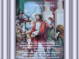 I  JESUS É CONDENADO À MORTE Jesus, aceita com submissão e amor a sentença que o condena à morte, pois foi através de sua morte que nos veio a Redenção. Senhor, foi o meu pecado que Te obrigou a carregar a cruz. Faze com que eu me arrependa de meus pecados e me converta. 