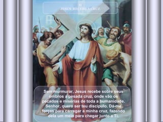 II JESUS  RECEBE A CRUZ Sem murmurar, Jesus recebe sobre seus ombros a pesada cruz, onde vão os pecados e misérias de toda a humanidade. Senhor, quero ser teu discípulo. Dá-me forças para carregar a minha cruz, fazendo dela um meio para chegar junto a Ti. 