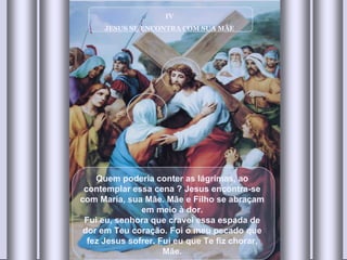 IV JESUS SE ENCONTRA COM SUA MÃE Quem poderia conter as lágrimas, ao contemplar essa cena ? Jesus encontra-se com Maria, sua Mãe. Mãe e Filho se abraçam em meio à dor. Fui eu, senhora que cravei essa espada de dor em Teu coração. Foi o meu pecado que fez Jesus sofrer. Fui eu que Te fiz chorar, Mãe. 
