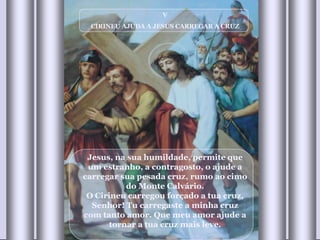 V CIRINEU AJUDA A JESUS CARREGAR A CRUZ Jesus, na sua humildade, permite que um estranho, a contragosto, o ajude a carregar sua pesada cruz, rumo ao cimo do Monte Calvário. O Cirineu carregou forçado a tua cruz, Senhor! Tu carregaste a minha cruz com tanto amor. Que meu amor ajude a tornar a tua cruz mais leve. 