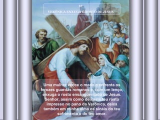 VI VERÔNICA ENXUGA O ROSTO DE JESUS Uma mulher vence o medo e enfrenta os ferozes guardas romanos e, com um lenço, enxuga o rosto ensangüentado de Jesus. Senhor, assim como deixaste teu rosto impresso no pano da Verônica, deixa também em minha alma os sinais do teu sofrimento e do teu amor. 