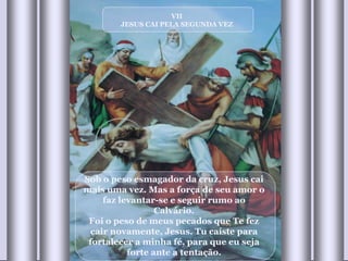 VII JESUS CAI PELA SEGUNDA VEZ Sob o peso esmagador da cruz, Jesus cai mais uma vez. Mas a força de seu amor o faz levantar-se e seguir rumo ao Calvário. Foi o peso de meus pecados que Te fez cair novamente, Jesus. Tu caíste para fortalecer a minha fé, para que eu seja forte ante a tentação. 