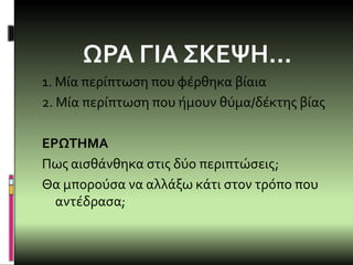 ΩΡΑ ΓΙΑ ΣΚΕΨΗ…
1. Μία περίπτωση που φέρθηκα βίαια
2. Μία περίπτωση που ήμουν θύμα/δέκτης βίας
ΕΡΩΤΗΜΑ
Πως αισθάνθηκα στις δύο περιπτώσεις;
Θα μπορούσα να αλλάξω κάτι στον τρόπο που
αντέδρασα;
 