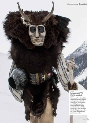 Wintervertreibung Entdecken
Lötschental VS,
Die Tschäggättä
Masken aus Arvenholz, Felle
vom Schaf oder der Ziege und
die Kuhglocke am Gürtel:
So ziehen die furchterregen-
den Tschäggätta Anfang
Februar durch die Dörfer
des Lötschentals im Wallis.
Frauen und Kinder, die ihnen
über den Weg laufen, werden
mit Schnee abgerieben und
gehörig erschreckt.
7
1 | 2015 via
 