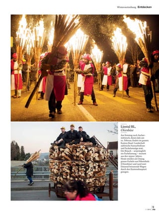 Wintervertreibung Entdecken
9
1 | 2015 via
9
via
Liestal BL,
Chienbäse
Am Sonntag nach Ascher-
mittwoch, dieses Jahr am
22. Februar, ﬁnden im ganzen
Kanton Basel-Landschaft
zahlreiche Fasnachtsfeuer
und Fackelumzüge statt.
Der Brauch – ursprünglich
ein Fackelumzug – stammt
aus den 1930er-Jahren.
Heute werden am Umzug
grosse Fackeln aus Föhrenholz
(Chienbäse) und rund zwei
Dutzend brennende Wagen
durch den Kantonshauptort
gezogen.
 