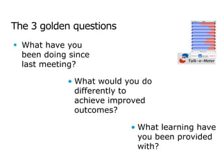 The 3 golden questions
 What have you
  been doing since
  last meeting?

            • What would you do
              differently to
              achieve improved
              outcomes?

                          • What learning have
                            you been provided
                            with?
 