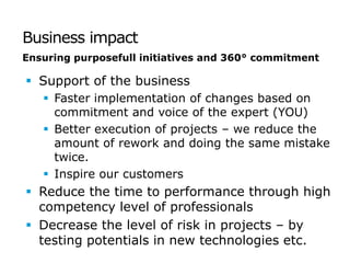 Business impact
Ensuring purposefull initiatives and 360° commitment

 Support of the business
    Faster implementation of changes based on
     commitment and voice of the expert (YOU)
    Better execution of projects – we reduce the
     amount of rework and doing the same mistake
     twice.
    Inspire our customers
 Reduce the time to performance through high
  competency level of professionals
 Decrease the level of risk in projects – by
  testing potentials in new technologies etc.
 