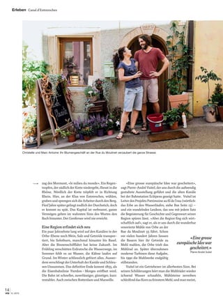 14
6 | 2015via
zug des Mormont, «le milieu du monde». Ein Regen-
tropfen, der südlich der Krete niedergeht, ﬂiesst in die
Rhône. Nördlich der Krete tröpfelt er in Richtung
Rhein. Hier, an der Klus von Entreroches, wühlen,
grabenundsprengensichdieArbeiterdurchdenBerg.
Fünf Jahre später gelingt endlich der Durchstich, doch
er kommt zu spät. Das Kapital ist verbrannt, ganze
Vermögen gehen im wahrsten Sinn des Wortes den
Bach hinunter. Der Genfersee wird nie erreicht.
Eine Region erfindet sich neu
Ein paar Jahrzehnte lang wird auf den Kanälen in der
Orbe-Ebene noch Wein, Salz und Getreide transpor-
tiert, bis Solothurn, manchmal hinunter bis Basel.
Aber die Binnenschifffahrt hat keine Zukunft. Im
Frühling verschütten Erdrutsche die Wasserwege, im
Sommer fehlt es an Wasser, die Kähne laufen auf
Grund. Im Winter schliesslich gefriert alles. Ausser-
demverschlingtderUnterhaltderKanäleundSchleu-
sen Unsummen. Das deﬁnitive Ende kommt 1855, als
die Eisenbahnlinie Yverdon–Morges eröffnet wird.
Die Bahn ist schneller, zuverlässiger, günstiger, kurz:
rentabler. Auch zwischen Rotterdam und Marseille.
«Eine grosse europäische Idee war gescheitert»,
sagt Pierre-André Vuitel, der uns durch die aufwendig
gestaltete Ausstellung geführt und die alten Kanäle
bei der Bahnstation Eclépens gezeigt hatte. Vuitel ist
LeiterdesProjektsPatrimoineauﬁldel’eau(wörtlich:
das Erbe an den Wasserläufen, siehe Box Seite 13) –
und ein wandelndes Lexikon, das uns mit jedem Satz
die Begeisterung für Geschichte und Gegenwart seiner
Region spüren lässt. «Aber die Region ﬁng sich wirt-
schaftlich auf», sagt er, als er uns durch die wunderbar
renovierte Mühle von Orbe an der
Rue du Moulinet 33 führt. Schon
vor vielen hundert Jahren liessen
die Bauern hier ihr Getreide zu
Mehl mahlen, die Orbe trieb das
Mühlrad an. Später übernahmen
moderne Turbinen diese Aufgabe,
bis 1990 die Mahlwerke endgültig
stillstanden.
Vuitel ist ein Getriebener im allerbesten Sinn. Bei
seinen Schilderungen hört man die Mühlräder wieder
ächzend Wasser schaufeln, Mühlsteine zerreiben
schleifenddasKornzufeinstemMehl,undmanmeint,
Erleben Canal d’Entreroches
«Einegrosse
europäischeIdeewar
gescheitert.»
Pierre-André Vuitel
Christelle und Marc Antoine: Ihr Blumengeschäft an der Rue du Moulinet verzaubert die ganze Strasse.
 