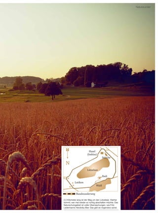 13
Oktober | 2015
2,5 Kilometer lang ist der Weg um den Lützelsee. Hierher
kommt, wer mal wieder so richtig abschalten möchte. Das
Naturschutzgebiet ist voller Überraschungen, wie Fritz
Ledermanns Herzbräu-Bier. Das gibt es nirgendwo sonst.
Naturwunder
Rundwanderweg
Lützelsee
Hasel
(Imbiss)
Störche
Lutikon
Badi
Wald
 