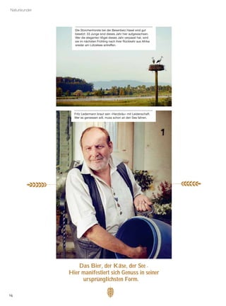 14
Naturwunder
Das Bier, der Käse, der See
¯
Hier manifestiert sich Genuss in seiner
ursprünglichsten Form.»
Die Storchenhorste bei der Besenbeiz Hasel sind gut
besetzt: 33 Junge sind dieses Jahr hier aufgewachsen.
Wer die eleganten Vögel dieses Jahr verpasst hat, wird
sie im nächsten Frühling nach ihrer Rückkehr aus Afrika
wieder am Lützelsee antreffen.
Fritz Ledermann braut sein «Herzbräu» mit Leidenschaft.
Wer es geniessen will, muss schon an den See fahren.
..
 