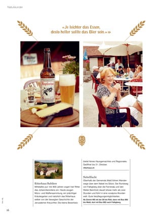 16
Naturwunder
«Je leichter das Essen,
desto heller sollte das Bier sein.»»
Ritterhaus Bubikon
Mittelalter pur: Vor 800 Jahren zogen hier Ritter
des Johanniterordens ein. Heute zeugen
Münz- und Waffensammlung, ein prächtiger
Kräutergarten und natürlich das Ritterhaus
selber von der bewegten Geschichte der
Jerusalemer Kreuzritter. Die kleine Besenbeiz
bietet feines Hausgemachtes und Regionales.
Geöffnet bis 31. Oktober.
ritterhaus.ch
Nebelﬂucht
Oberhalb der Gemeinde Wald führen Wander-
wege über dem Nebel ins Glück. Der Rundweg
von Faltigberg über die Farneralp und den
Weiler Bannholz dauert etwas mehr als zwei
Stunden und führt in eine voralpine Wunder-
welt. Gute Verpﬂegungsmöglichkeiten.
Ab Zürich HB mit der S5 bis Rüti, dann mit Bus 885
bis Wald, dort mit Bus 892 nach Faltigberg.
Foto:zVg
 
