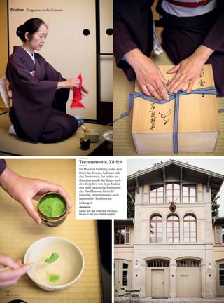 8
9 | 2013via
Teezeremonie, Zürich
Im Museum Rietberg, unter dem
Dach der Remise, beﬁndet sich
das Teezimmer, das Isshin-an.
Gestaltet wurde der Raum nach
den Vorgaben von Soyu Mukai,
seit 1988 japanische Teemeiste-
rin. Das Museum bietet öf-
fentliche Teezeremonien nach
japanischer Tradition an.
rietberg.ch
chado.ch
Lesen Sie das Interview mit Soyu
Mukai in der via-iPad-Ausgabe.
Erleben Teegenuss in der Schweiz
 