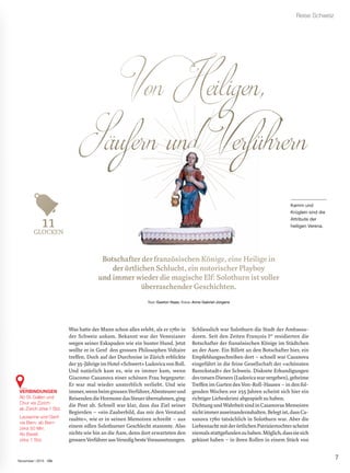 7
Reise Schweiz
November | 2015
Bottssccha er der fra sischen K , eilige in
ddeer rt hen Schl ein notorischer Playboy
undd immmeerr wiieeder die magiissccchhee Elf: Solothurn isstt vvvoollller
überrrraschender Geschhiicchhhtteenn.
Text: Gaston Haas; Fotos: Anne Gabriel-Jürgens
Was hatte der Mann schon alles erlebt, als er 1760 in
der Schweiz ankam. Bekannt war der Venezianer
wegen seiner Eskapaden wie ein bunter Hund. Jetzt
wollte er in Genf den grossen Philosophen Voltaire
treffen. Doch auf der Durchreise in Zürich erblickte
der35-JährigeimHotel«Schwert»LudovicavonRoll.
Und natürlich kam es, wie es immer kam, wenn
Giacomo Casanova einer schönen Frau begegnete:
Er war mal wieder unsterblich verliebt. Und wie
immer,wennbeimgrossenVerführer,Abenteurerund
ReisendendieHormonedasSteuerübernahmen,ging
die Post ab. Schnell war klar, dass das Ziel seiner
Begierden – «ein Zauberbild, das mir den Verstand
raubte», wie er in seinen Memoiren schreibt – aus
einem edlen Solothurner Geschlecht stammte. Also
nichts wie hin an die Aare, denn dort erwarteten den
grossenVerführerausVenedigbesteVoraussetzungen.
Schliesslich war Solothurn die Stadt der Ambassa-
doren. Seit den Zeiten François Ier
residierten die
Botschafter der französischen Könige im Städtchen
an der Aare. Ein Billett an den Botschafter hier, ein
Empfehlungsschreiben dort – schnell war Casanova
eingeführt in die feine Gesellschaft der «schönsten
Barockstadt» der Schweiz. Diskrete Erkundigungen
destreuenDieners(Ludovicawarvergeben),geheime
Treffen im Garten des Von-Roll-Hauses – in den fol-
genden Wochen vor 255 Jahren scheint sich hier ein
richtiger Liebeskrimi abgespielt zu haben.
DichtungundWahrheitsindinCasanovasMemoiren
nichtimmerauseinanderzuhalten.Belegtist,dassCa-
sanova 1760 tatsächlich in Solothurn war. Aber die
LiebesnachtmitderörtlichenPatriziertochterscheint
niemalsstattgefundenzuhaben.Möglich,dasssiesich
geküsst haben – in ihren Rollen in einem Stück von
Kamm und
Krüglein sind die
Attribute der
heiligen Verena.
GLOOCKEN
VERBINDUNGEN
Ab St.Gallen und
Chur via Zürich:
ab Zürich zirka 1 Std.
Lausanne und Genf
via Bern: ab Bern
zirka 50 Min.
Ab Basel:
zirka 1 Std.
 