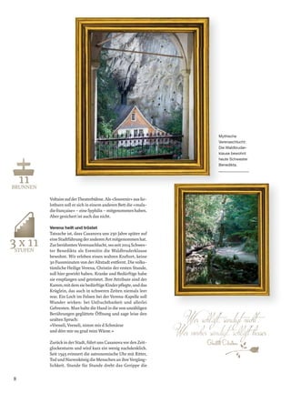 VoltaireaufderTheaterbühne.Als«Souvenir»ausSo-
lothurn soll er sich in einem anderen Bett die «mala-
diefrançaise»–eineSyphilis–mitgenommenhaben.
Aber gesichert ist auch das nicht.
Verena heilt und tröstet
Tatsache ist, dass Casanova uns 250 Jahre später auf
eineStadtführungderanderenArtmitgenommenhat.
ZurberühmtenVerenaschlucht,woseit2014Schwes-
ter Benedikta als Eremitin die Waldbruderklause
bewohnt. Wir erleben einen wahren Kraftort, keine
30 Fussminuten von der Altstadt entfernt. Die volks-
tümliche Heilige Verena, Christin der ersten Stunde,
soll hier gewirkt haben. Kranke und Bedürftige habe
sie empfangen und getröstet. Ihre Attribute sind der
Mythische
Verenaschlucht:
Die Waldbruder-
klause bewohnt
heute Schwester
Benedikta.
Kamm,mitdemsiebedürftigeKinderpﬂegte,unddas
Krüglein, das auch in schweren Zeiten niemals leer
war. Ein Loch im Felsen bei der Verena-Kapelle soll
Wunder wirken: bei Unfruchtbarkeit und allerlei
Gebresten. Man halte die Hand in die von unzähligen
Berührungen geglättete Öffnung und sage leise den
uralten Spruch:
«Vreneli, Vreneli, nimm mir d Schmärze
und dörr mir ou grad mini Wärze.»
Zurück in der Stadt, führt uns Casanova vor den Zeit-
glockenturm und wird kurz ein wenig nachdenklich.
Seit 1545 erinnert die astronomische Uhr mit Ritter,
Tod und Narrenkönig die Menschen an ihre Vergäng-
lichkeit. Stunde für Stunde dreht das Gerippe die
BRUUNNEN
STTUFU EN
GGGGiaaccomo CCassaanoovvvaa
8
 