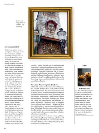 10
Reise Schweiz
Naturmuseum
Auf dem Gebiet des heutigen
Solothurn wuchsen vor 145
Millionen Jahren Palmen und
Riesenfarne, und über den
Strand des Jurameers zogen
Dinosaurierherden. Auch
Kinder lieben die Ausstel-
lungen, denn hier darf man
(fast) alles anfassen. Sogar
den konservierten Bären, den
Elch und natürlich die Spuren
der Saurier im Jurakalkstein.
naturmuseum-so.ch
Sanduhr – Tonnen von Sand sind da wohl schon über
Generationen von Bürgerköpfen gewendet worden.
Die Hauptgasse hoch leuchtet der Stolz der Stadt im
blendesten Weiss des Jurasteins. Die St. Ursen-
KathedralehatderhistorischeCasanovaallerdingsnie
gesehen. Die Bauarbeiten begannen 1762, zwei Jahre
nach seinem Besuch. 1773 feierten die Solothurner die
Einweihung ihres neuen Gotteshauses. Selbstredend
nach elf Jahren Bauzeit.
Der lustige Wasserweg nach Solothurn
Schliesslich nimmt uns Casanova mit auf die Aare.
Auf dem Öuﬁ-Boot (wo denn sonst) erfahren wir die
StadtvomWasseraus.WirsehendenkrummenTurm
im Westen, dessen Bauweise der Legende nach einen
verliebtenZimmermanndasLebengekostethat.Oder
dasLandhaus,dasnichtsmitLandzutunhat,sondern
mit «anlanden»: Hier kamen die Barken, die Nauen
und Flosse vom Neuenburger- und Bielersee an,
schwer beladen mit Fässern voll Wein für die edlen
Herren. «Chargé pour Soleure» – beladen auf dem
Weg nach Solothurn – wurde so zur stehenden Wen-
dung. Schon bald allerdings auch im übertragenen
Sinn:DieSchifferwarendurstigeMänner,diesichger-
neanderFrachtbedienten,umschliesslich«verladen»
in Solothurn einzutreffen.
Geschichten haben wir noch viele weitere gehört an
diesemHerbsttag.Traurigeundlustige,erfundeneund
wahre. Spannend sind sie alle. Und am besten entfal-
ten sie ihre Wirkung in der richtigen Umgebung. Also
nichts wie hin nach Solothurn!
Tipps
Die magische Elf
Solothurn, so scheint es, hat
einen geheimen Deal mit der Elf.
Drei mal elf Stufen zählt die
grossartige Freitreppe, die zum
Eingang der Kathedrale führt.
Die Säulen am Portal werden
durch je elf Einzelstücke
gebildet. Elf Altäre schmücken
die Kirche, elf Glocken kann sie
läuten. Dass die Stadt als elfter
Stand in die Eidgenossenschaft
aufgenommen wurde, erstaunt
nicht weiter. Wobei: Das mit den
Kantonen ging um ein Haar
schief: 1481 wurden Solothurn
und Freiburg als neunter und
zehnter Ort in die Eigenossen-
schaft aufgenommen. Erst als
die Basler 1501 als elfter Ort
dem Bund beitraten, änderte
sich die Sache. Ihr Stand sei
wichtiger als jener der Solothur-
ner, das müsse in der Reihenfol-
ge des Beitritts berücksichtigt
werden. Den Solothurnern war
das nur recht: So kamen sie mit
der geänderten Reihenfolge des
Beitritts zu einer weiteren
magischen Elf. Aber die Elf
macht hier nicht Halt: Elf
Vogteien bildeten einst den Kan-
ton, elf Zünfte beherrschten die
Stadt. Elf Kirchen und Kapellen
zählt man auf Gemeindegebiet,
elf Stadtplätze und elf histori-
sche Brunnen. Dass es elf
Schanzen waren, die einst die
Stadt vor feindlichen Angriffen
schützten, erstaunt nicht weiter.
Meisterwerk
Zeitglockenturm
mit Ritter, Tod
und König.
 