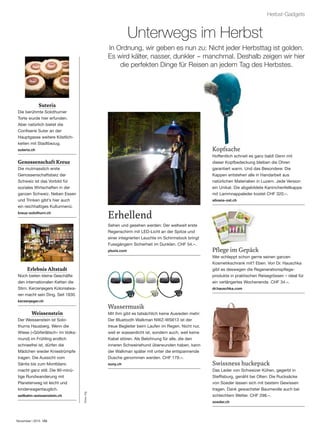 November | 2015
Herbst-Gadgets
Kopfsache
Hoffentlich schneit es ganz bald! Denn mit
dieser Kopfbedeckung bleiben die Ohren
garantiert warm. Und das Besondere: Die
Kappen entstehen alle in Handarbeit aus
natürlichen Materialien in Luzern. Jede Version
ein Unikat. Die abgebildete Kaninchenfellkappe
mit Lammnappaleder kostet CHF 320.–.
silvana-ost.ch
Unterwegs im Herbst
In Ordnung, wir geben es nun zu: Nicht jeder Herbsttag ist golden.
Es wird kälter, nasser, dunkler – manchmal. Deshalb zeigen wir hier
die perfekten Dinge für Reisen an jedem Tag des Herbstes.
Erhellend
Sehen und gesehen werden: Der weltweit erste
Regenschirm mit LED-Licht an der Spitze und
einer integrierten Leuchte im Schirmstock bringt
Fussgängern Sicherheit im Dunklen. CHF 54.–.
pluvis.com
Wassermusik
Mit ihm gibt es tatsächlich keine Ausreden mehr:
Der Bluetooth Walkman NWZ-WS613 ist der
treue Begleiter beim Laufen im Regen. Nicht nur,
weil er wasserdicht ist, sondern auch, weil keine
Kabel stören. Als Belohnung für alle, die den
inneren Schweinehund überwunden haben, kann
der Walkman später mit unter die entspannende
Dusche genommen werden. CHF 179.–.
sony.ch
Pﬂege im Gepäck
Wer schleppt schon gerne seinen ganzen
Kosmetikschrank mit? Eben. Von Dr. Hauschka
gibt es deswegen die Regenerationspﬂege-
produkte in praktischen Reisegrössen – ideal für
ein verlängertes Wochenende. CHF 34.–.
dr.hauschka.com
Swissness huckepack
Das Leder von Schweizer Kühen, gegerbt in
Stefﬁsburg, genäht bei Olten: Die Rucksäcke
von Soeder lassen sich mit bestem Gewissen
tragen. Dank gewachster Baumwolle auch bei
schlechtem Wetter. CHF 298.–.
soeder.ch
Suteria
Die berühmte Solothurner
Torte wurde hier erfunden.
Aber natürlich bietet die
Conﬁserie Suter an der
Hauptgasse weitere Köstlich-
keiten mit Stadtbezug.
suteria.ch
Genossenschaft Kreuz
Die mutmasslich erste
Genossenschaftsbeiz der
Schweiz ist das Vorbild für
soziales Wirtschaften in der
ganzen Schweiz. Neben Essen
und Trinken gibt’s hier auch
ein reichhaltiges Kulturmenü.
kreuz-solothurn.ch
Erlebnis Altstadt
Noch bieten kleine Geschäfte
den internationalen Ketten die
Stirn. Kerzenjegers Kolonialwa-
ren macht sein Ding. Seit 1830.
kerzenjeger.ch
Weissenstein
Der Weissenstein ist Solo-
thurns Hausberg. Wenn die
Wiese («Göiferlätsch» im Volks-
mund) im Frühling endlich
schneefrei ist, dürfen die
Mädchen wieder Kniestrümpfe
tragen. Die Aussicht vom
Säntis bis zum Montblanc
macht ganz still. Die 90-minü-
tige Rundwanderung mit
Planetenweg ist leicht und
kinderwagentauglich.
seilbahn-weissenstein.ch
Fotos:zVg
 